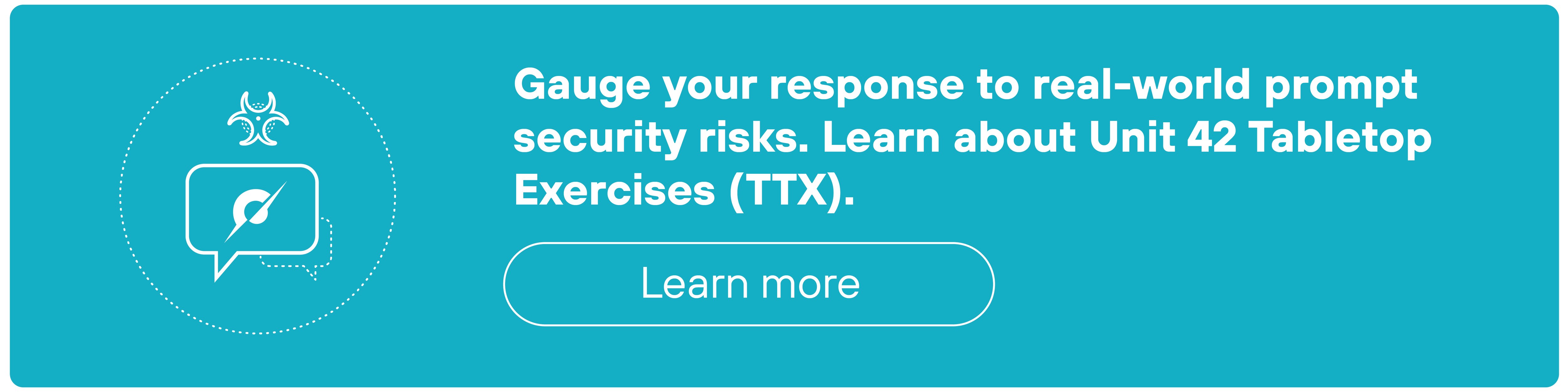 A rectangular teal banner contains a circular icon on the left featuring a speech bubble with a leaf symbol inside, overlaid with a small biohazard symbol at the top. To the right of the icon, bold white text reads: 'Gauge your response to real-world prompt security risks. Learn about Unit 42 Tabletop Exercises (TTX).' Below the text is a white-outlined pill-shaped button labeled 'Learn more'. The banner has rounded corners and a thin off-white border.
