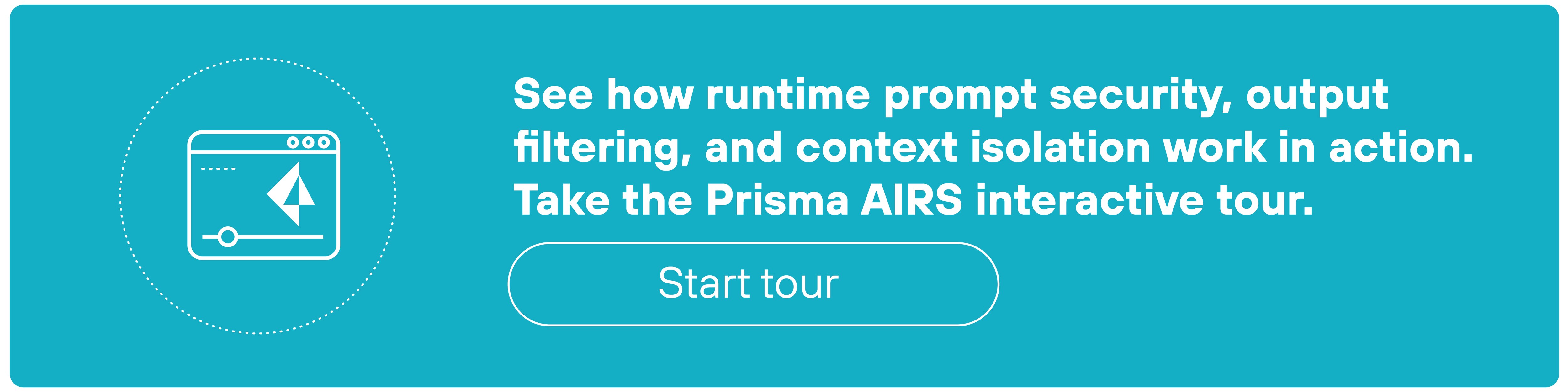 A rectangular teal CTA banner features a circular icon on the left depicting a browser window with a triangular cursor inside. To the right of the icon, white bold text reads: 'See how runtime prompt security, output filtering, and context isolation work in action. Take the Prisma AIRS interactive tour.' Below the text is a white-bordered button labeled 'Start tour' in lowercase white text. The layout is clean and centered, with all elements aligned horizontally within the banner.