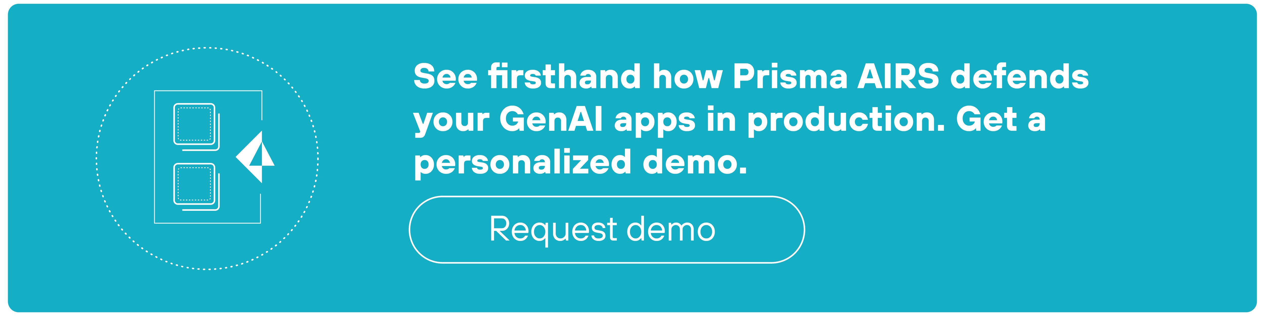 A rectangular teal CTA banner features a circular icon on the left displaying two stacked rectangles representing application windows, with a cursor arrow pointing toward the upper rectangle. To the right of the icon, bold white text reads: 'See firsthand how Prisma AIRS defends your GenAI apps in production. Get a personalized demo.' Beneath the text, a white-outlined button contains the words 'Request demo' in lowercase white text, centered within the button. All visual elements are horizontally aligned within the banner.